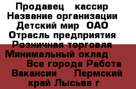 Продавец - кассир › Название организации ­ Детский мир, ОАО › Отрасль предприятия ­ Розничная торговля › Минимальный оклад ­ 25 000 - Все города Работа » Вакансии   . Пермский край,Лысьва г.